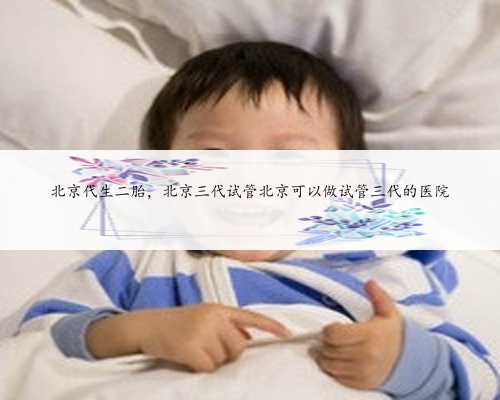 北京代生二胎，北京三代试管北京可以做试管三代的医院